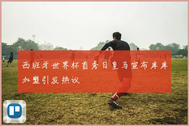 西班牙世界杯首秀日皇马宣布库库加盟引发热议
