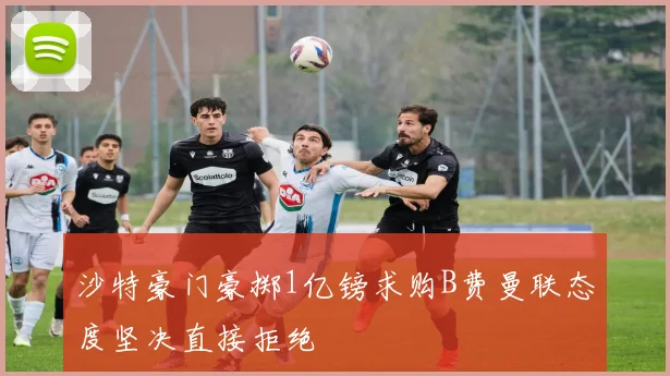 沙特豪门豪掷1亿镑求购B费曼联态度坚决直接拒绝