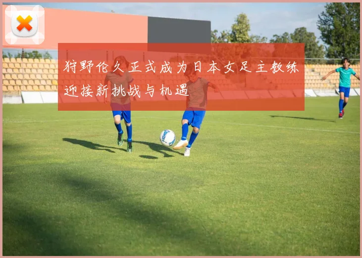 狩野伦久正式成为日本女足主教练迎接新挑战与机遇