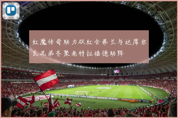 红魔传奇助力双红会弗兰与达席尔瓦兄弟齐聚老特拉福德助阵