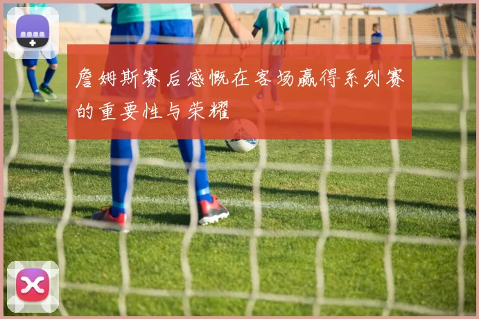 詹姆斯赛后感慨在客场赢得系列赛的重要性与荣耀