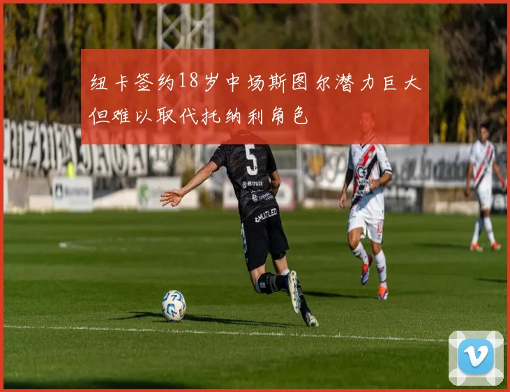 纽卡签约18岁中场斯图尔潜力巨大但难以取代托纳利角色