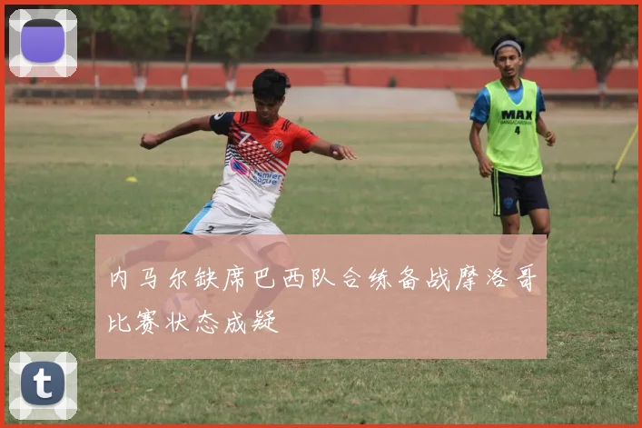 内马尔缺席巴西队合练备战摩洛哥比赛状态成疑