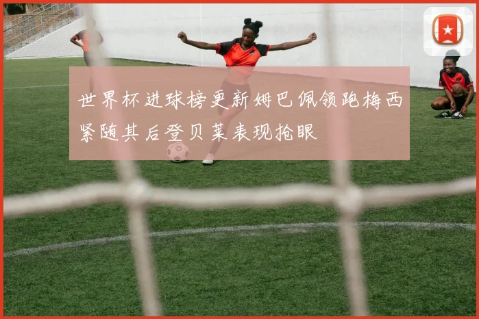 世界杯进球榜更新姆巴佩领跑梅西紧随其后登贝莱表现抢眼