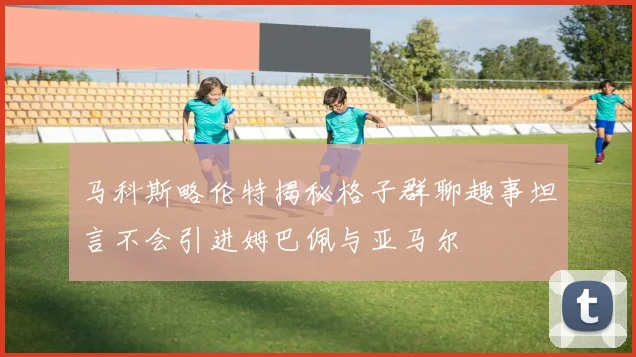 马科斯略伦特揭秘格子群聊趣事坦言不会引进姆巴佩与亚马尔