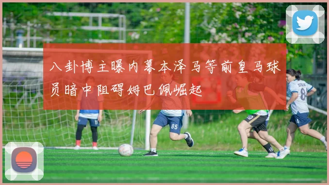 八卦博主曝内幕本泽马等前皇马球员暗中阻碍姆巴佩崛起