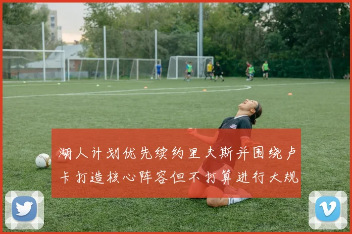 湖人计划优先续约里夫斯并围绕卢卡打造核心阵容但不打算进行大规模重建