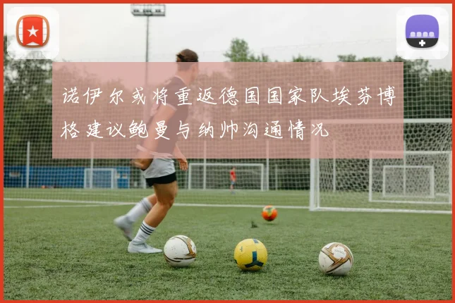 诺伊尔或将重返德国国家队埃芬博格建议鲍曼与纳帅沟通情况