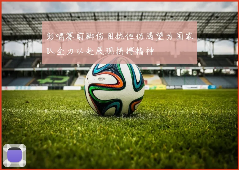 彭啸赛前脚伤困扰但仍渴望为国家队全力以赴展现拼搏精神