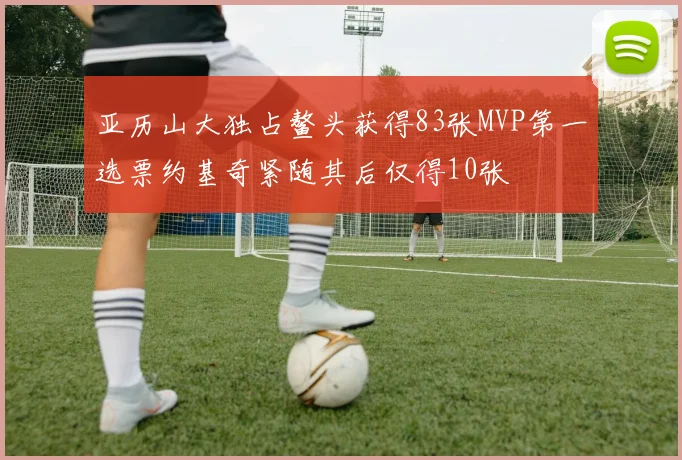 亚历山大独占鳌头获得83张MVP第一选票约基奇紧随其后仅得10张