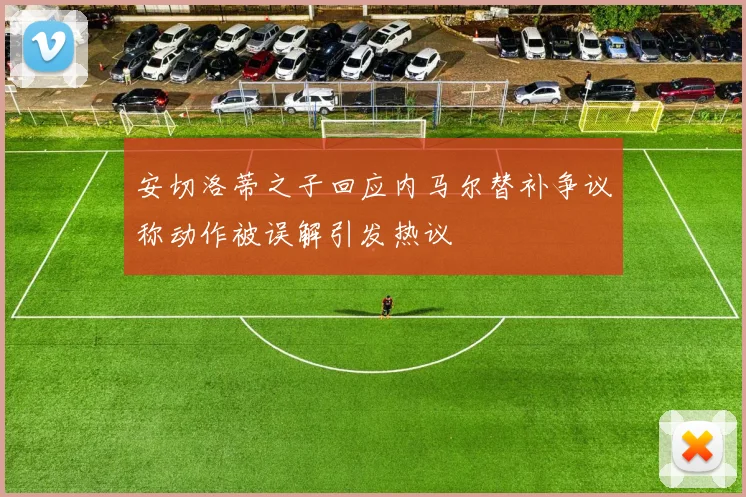 安切洛蒂之子回应内马尔替补争议称动作被误解引发热议