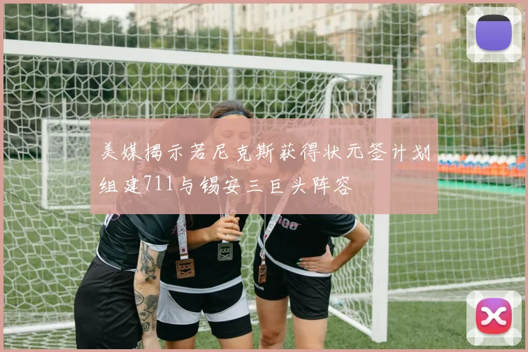 美媒揭示若尼克斯获得状元签计划组建711与锡安三巨头阵容