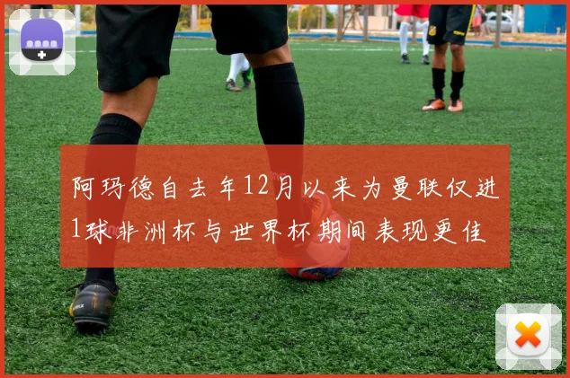 阿玛德自去年12月以来为曼联仅进1球非洲杯与世界杯期间表现更佳