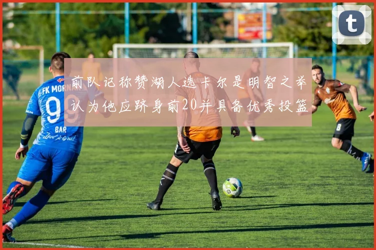 前队记称赞湖人选卡尔是明智之举认为他应跻身前20并具备优秀投篮和防守能力