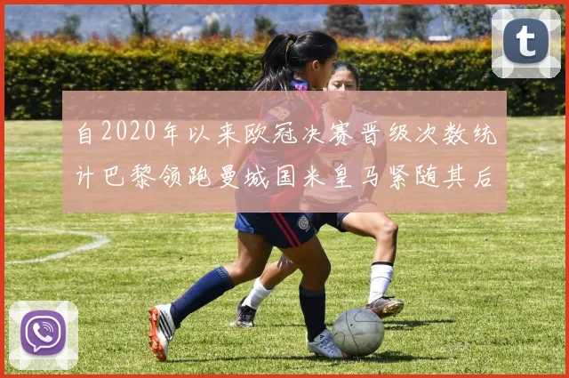 自2020年以来欧冠决赛晋级次数统计巴黎领跑曼城国米皇马紧随其后