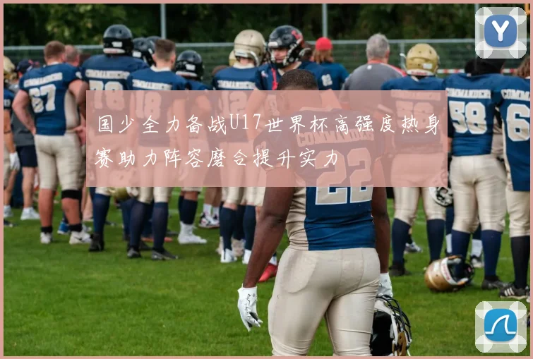 国少全力备战U17世界杯高强度热身赛助力阵容磨合提升实力