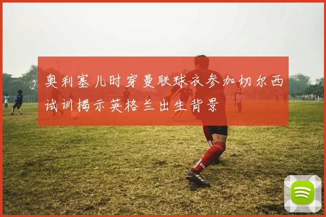 奥利塞儿时穿曼联球衣参加切尔西试训揭示英格兰出生背景
